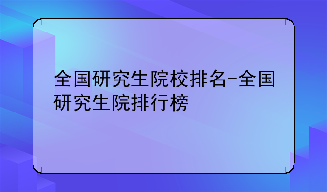 全国研究生院校排名-全国研究生院排行榜