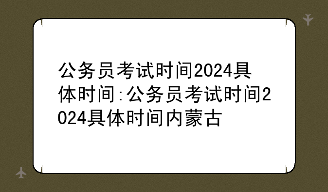公务员考试时间2024具体时间:公务员考试时间2024具体时间内蒙古
