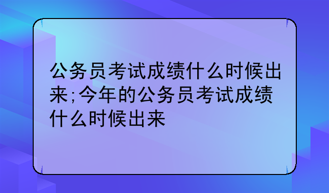 公务员考试成绩什么时候出来;今年的公务员考试成绩什么时候出来