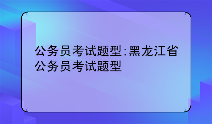 公务员考试题型;黑龙江省公务员考试题型