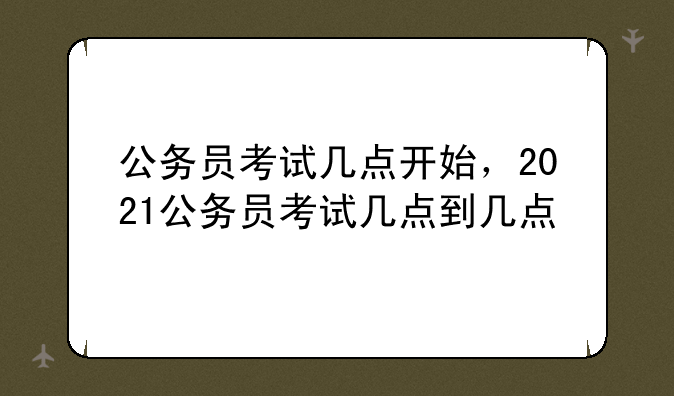 公务员考试几点开始，2021公务员考试几点到几点