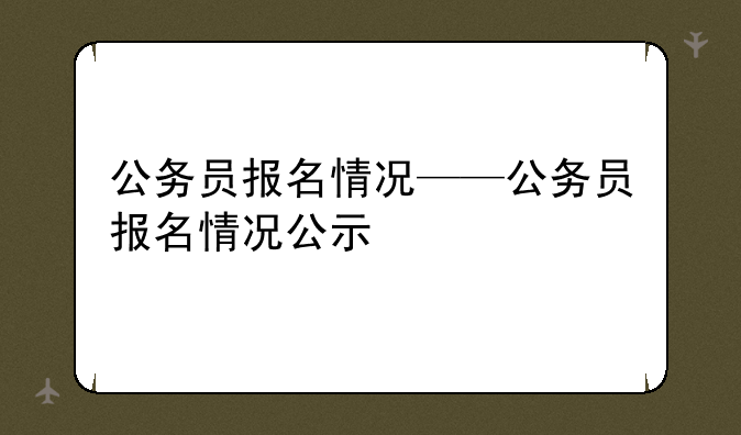 公务员报名情况——公务员报名情况公示