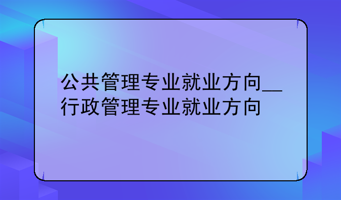 公共管理专业就业方向__行政管理专业就业方向