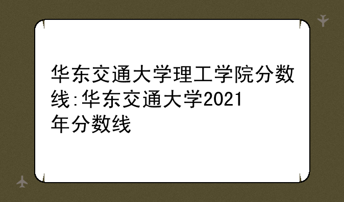 华东交通大学理工学院分数线:华东交通大学2021年分数线
