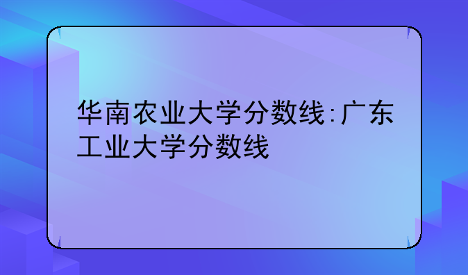 华南农业大学分数线:广东工业大学分数线