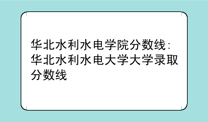 华北水利水电学院分数线:华北水利水电大学大学录取分数线