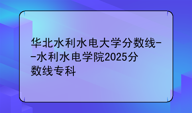 华北水利水电大学分数线--水利水电学院2025分数线专科